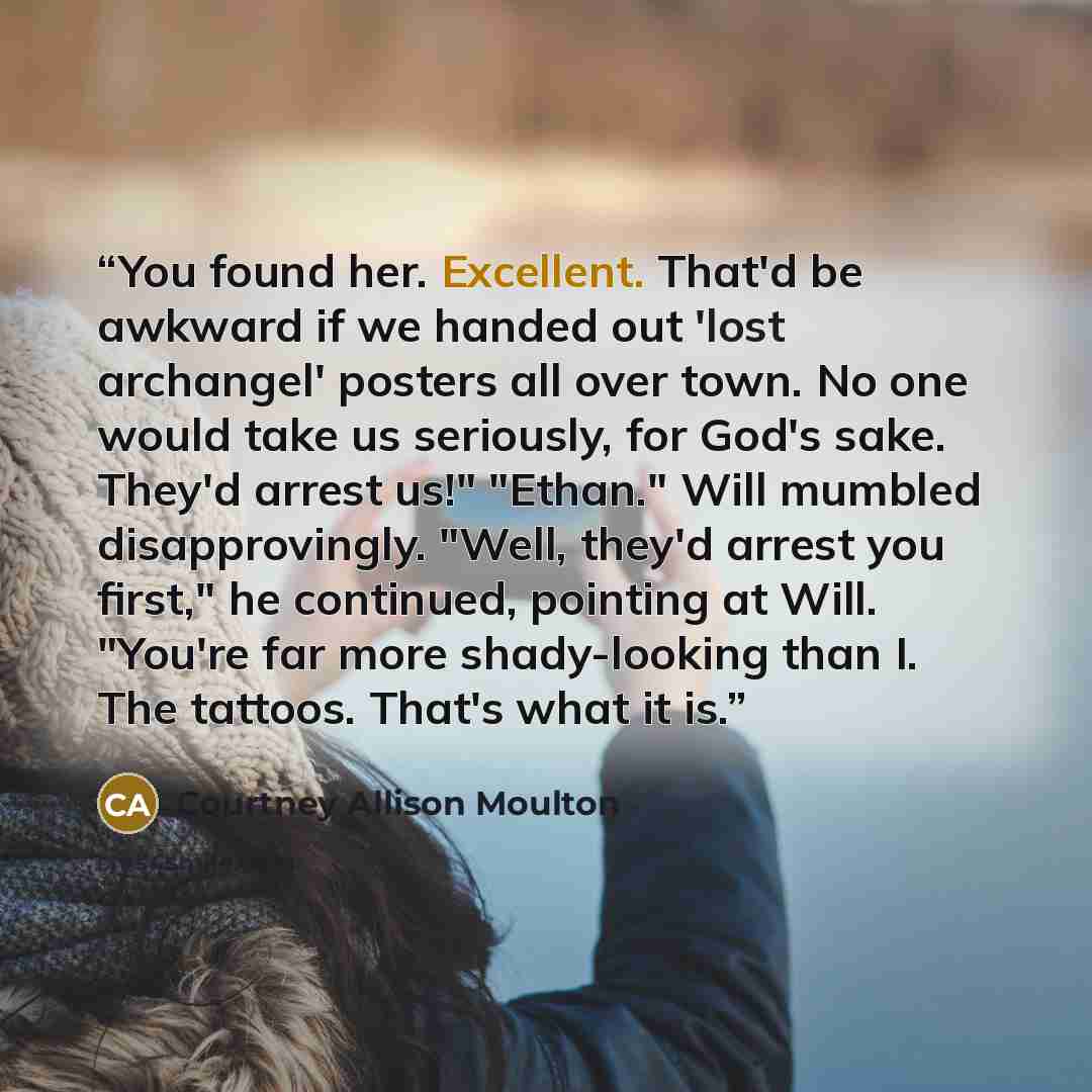 “You found her. Excellent. That'd be awkward if we handed out 'lost archangel' posters all over town. No one would take us seriously, for God's sake. They'd arrest us!" "Ethan." Will mumbled disapprovingly. "Well, they'd arrest you first," he continued, pointing at Will. "You're far more…” quote by Courtney Allison Moulton