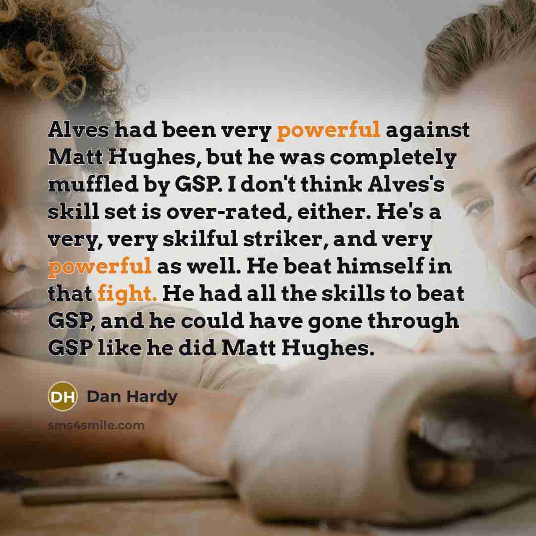 “Alves had been very powerful against Matt Hughes, but he was completely muffled by GSP. I don't think Alves's skill set is over-rated, either. He's a very, very skilful striker, and very powerful as well. He beat himself in that fight. He had all the skills to beat GSP, and he could have gone…” quote by Dan Hardy