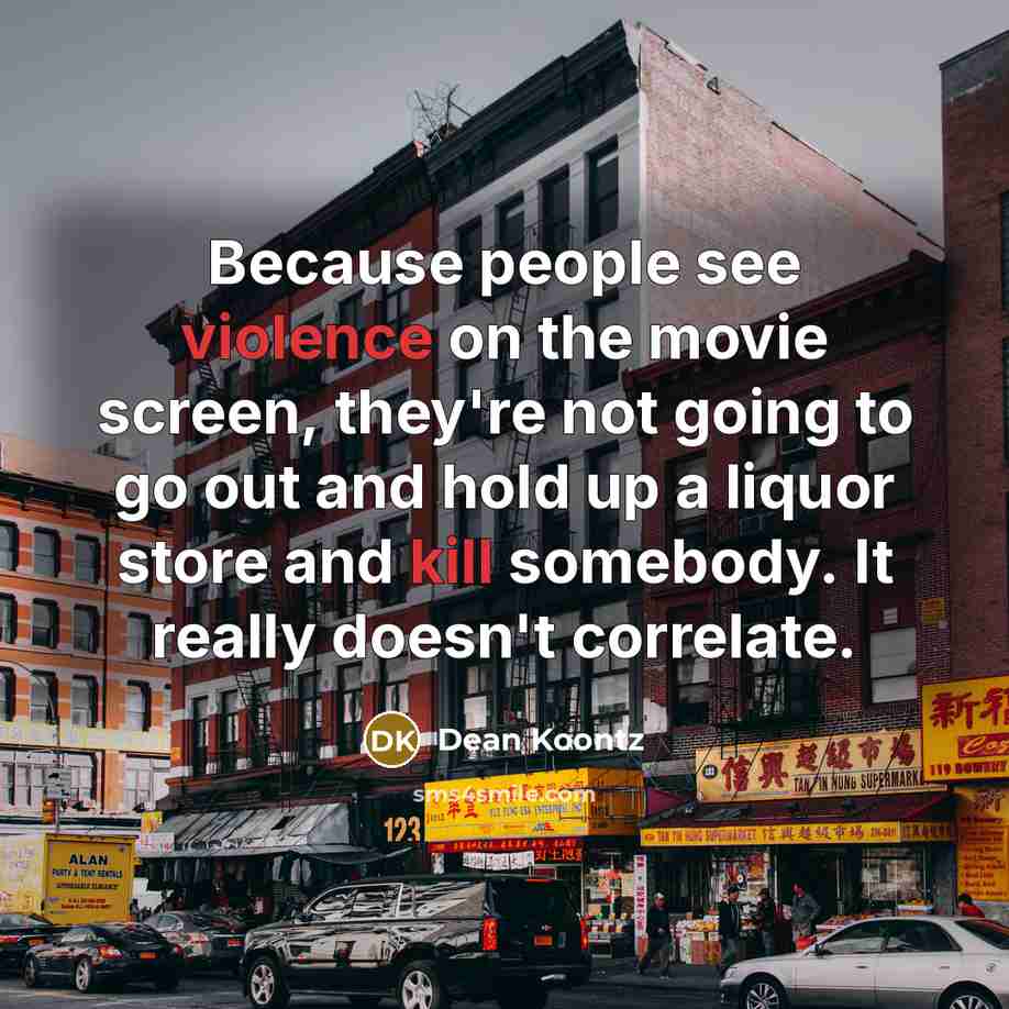 “Because people see violence on the movie screen, they're not going to go out and hold up a liquor store and kill somebody. It really doesn't correlate.” quote by Dean Koontz