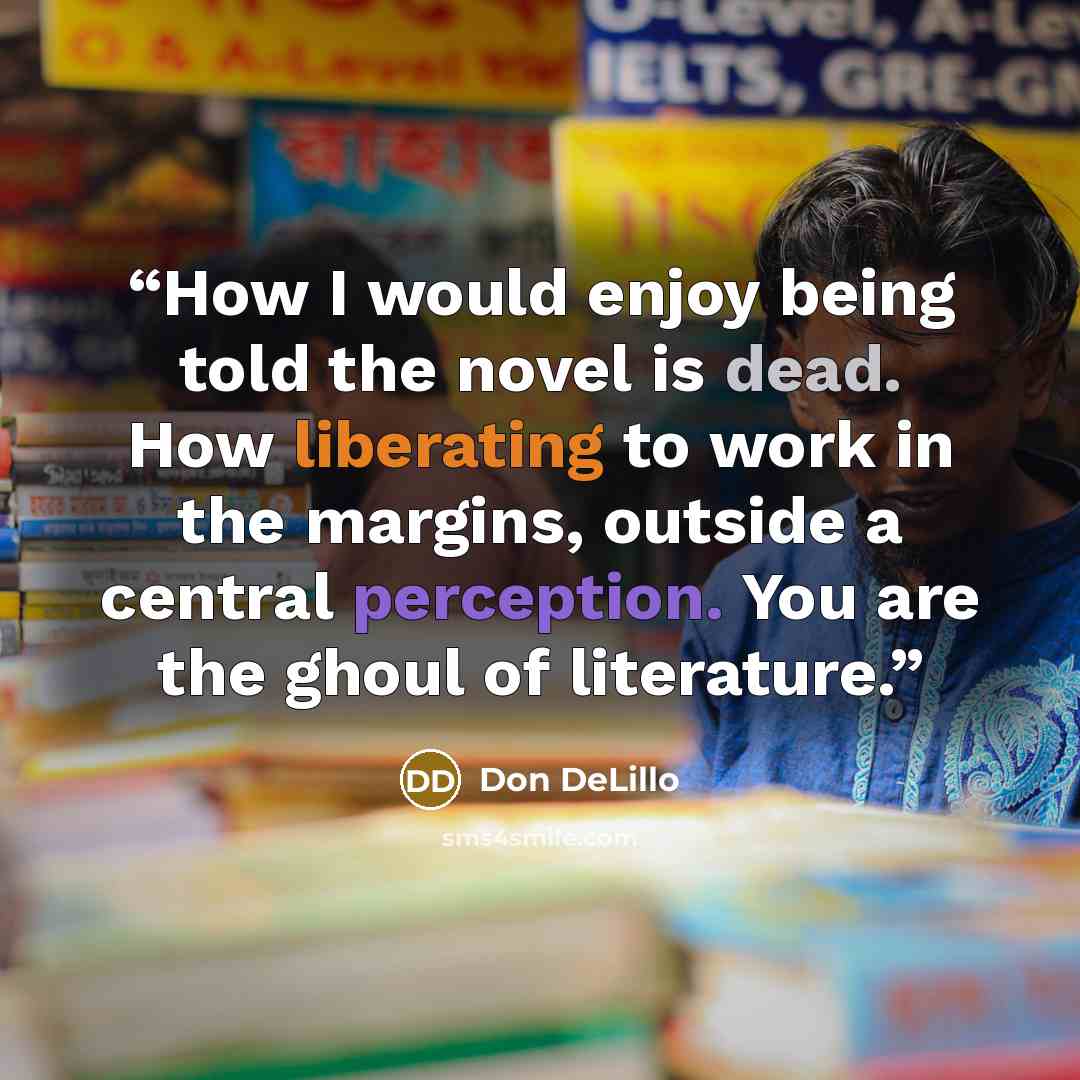 “How I would enjoy being told the novel is dead. How liberating to work in the margins, outside a central perception. You are the ghoul of literature.” quote by Don DeLillo