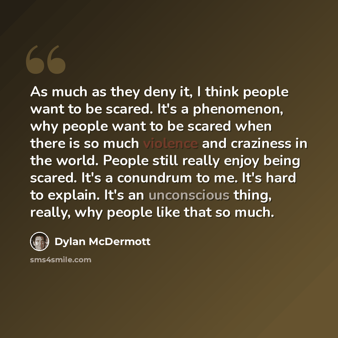 “As much as they deny it, I think people want to be scared. It's a phenomenon, why people want to be scared when there is so much violence and craziness in the world. People still really enjoy being scared. It's a conundrum to me. It's hard to explain. It's an unconscious thing, really, why people…” quote by Dylan McDermott