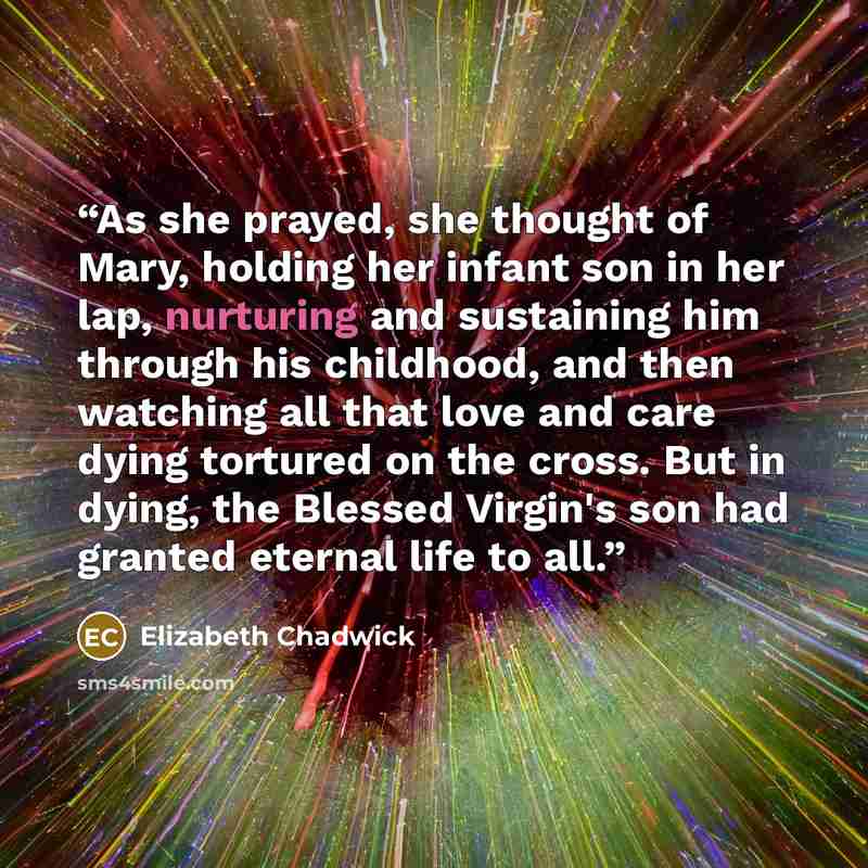 “As she prayed, she thought of Mary, holding her infant son in her lap, nurturing and sustaining him through his childhood, and then watching all that love and care dying tortured on the cross. But in dying, the Blessed Virgin's son had granted eternal life to all.” quote by Elizabeth Chadwick