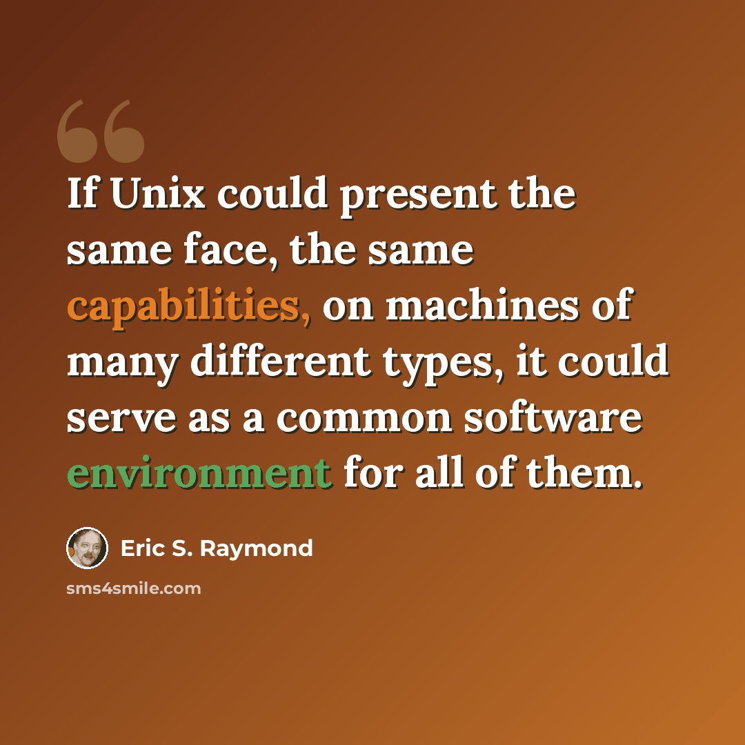 “If Unix could present the same face, the same capabilities, on machines of many different types, it could serve as a common software environment for all of them.” quote by Eric S. Raymond