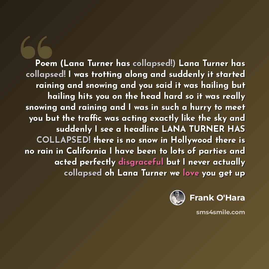 “Poem (Lana Turner has collapsed!) Lana Turner has collapsed! I was trotting along and suddenly it started raining and snowing and you said it was hailing but hailing hits you on the head hard so it was really snowing and raining and I was in such a hurry to meet you but the traffic was acting…” quote by Frank O'Hara