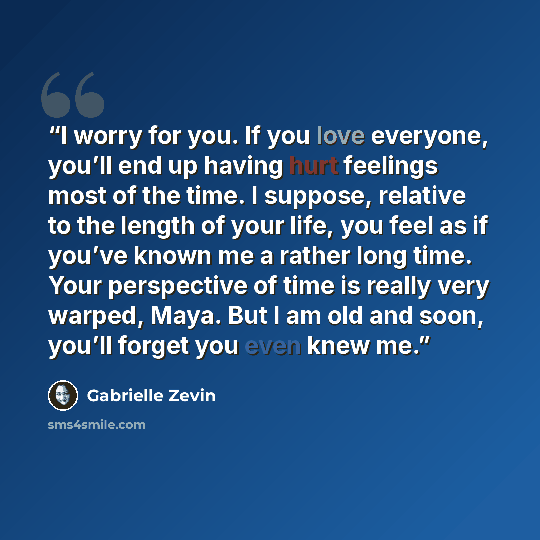“I worry for you. If you love everyone, you’ll end up having hurt feelings most of the time. I suppose, relative to the length of your life, you feel as if you’ve known me a rather long time. Your perspective of time is really very warped, Maya. But I am old and soon, you’ll forget you even knew me.” quote by Gabrielle Zevin
