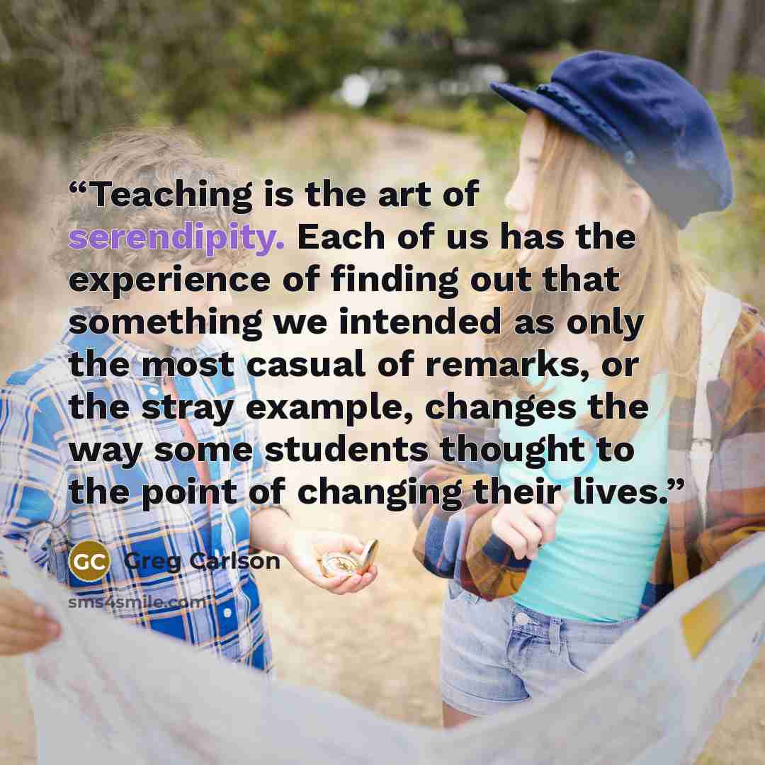 “Teaching is the art of serendipity. Each of us has the experience of finding out that something we intended as only the most casual of remarks, or the stray example, changes the way some students thought to the point of changing their lives.” quote by Greg Carlson