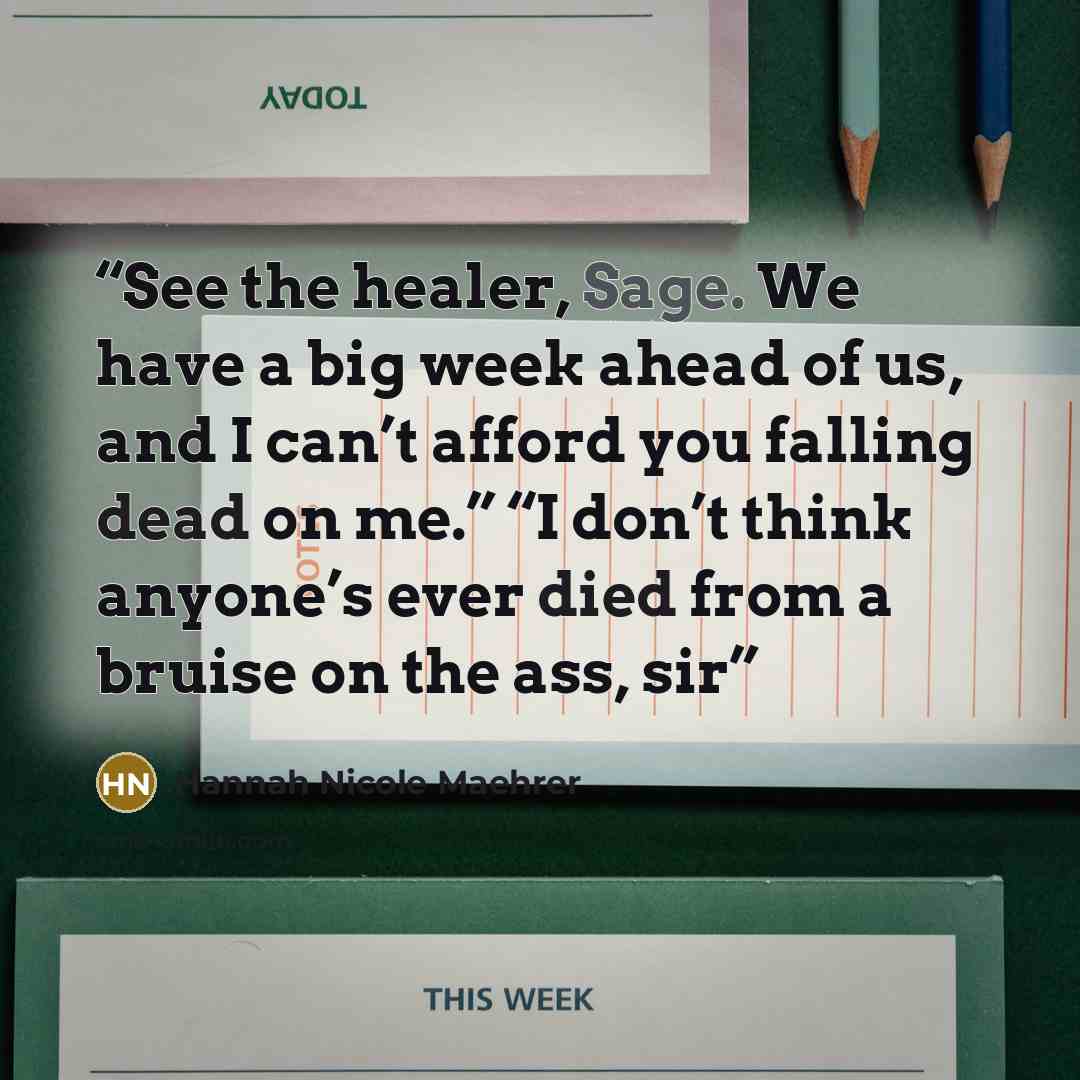 “See the healer, Sage. We have a big week ahead of us, and I can’t afford you falling dead on me.” “I don’t think anyone’s ever died from a bruise on the ass, sir” quote by Hannah Nicole Maehrer