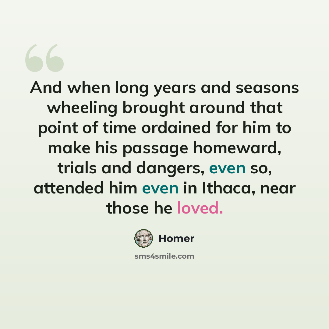 “And when long years and seasons wheeling brought around that point of time ordained for him to make his passage homeward, trials and dangers, even so, attended him even in Ithaca, near those he loved.” quote by Homer