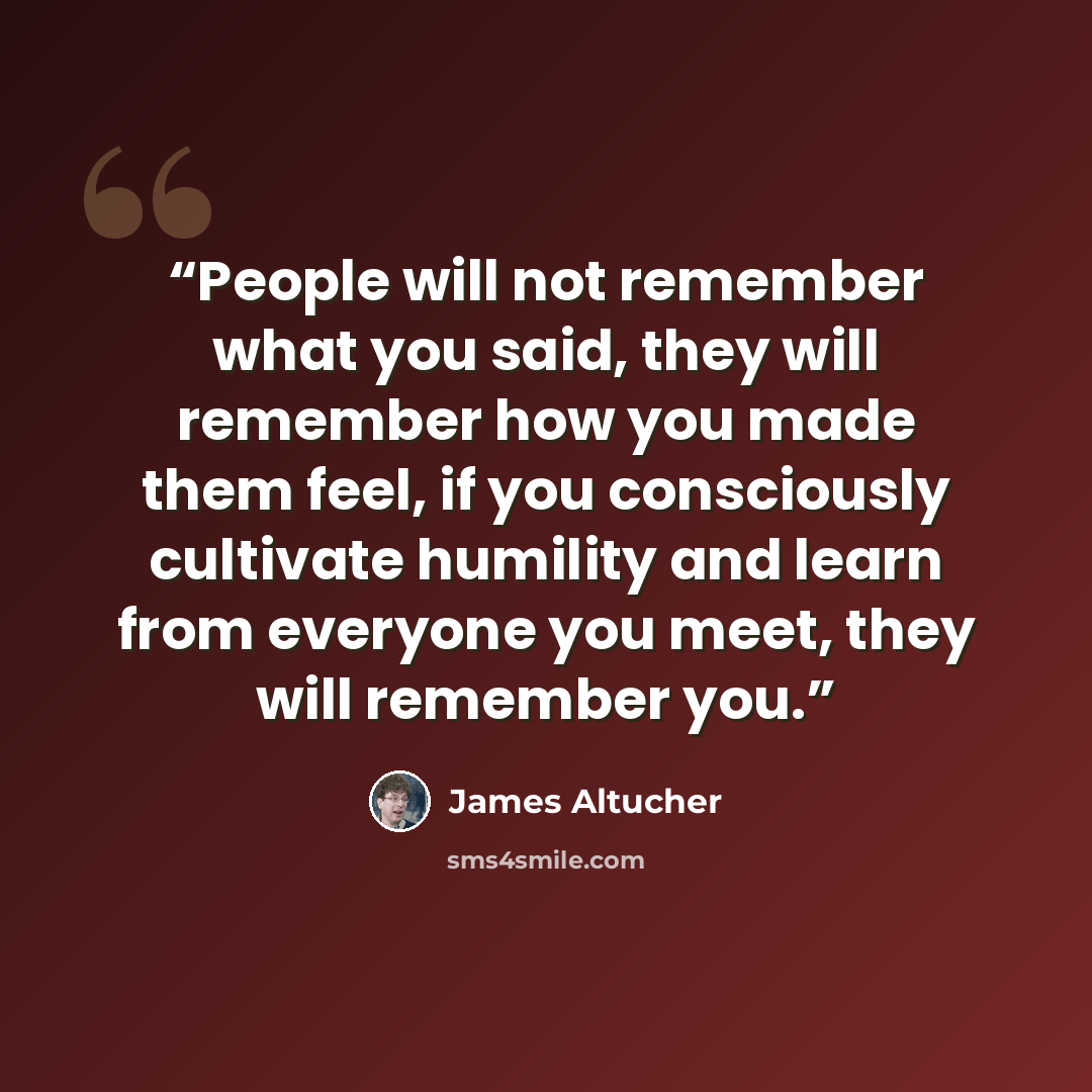 “People will not remember what you said, they will remember how you made them feel, if you consciously cultivate humility and learn from everyone you meet, they will remember you.” quote by James Altucher