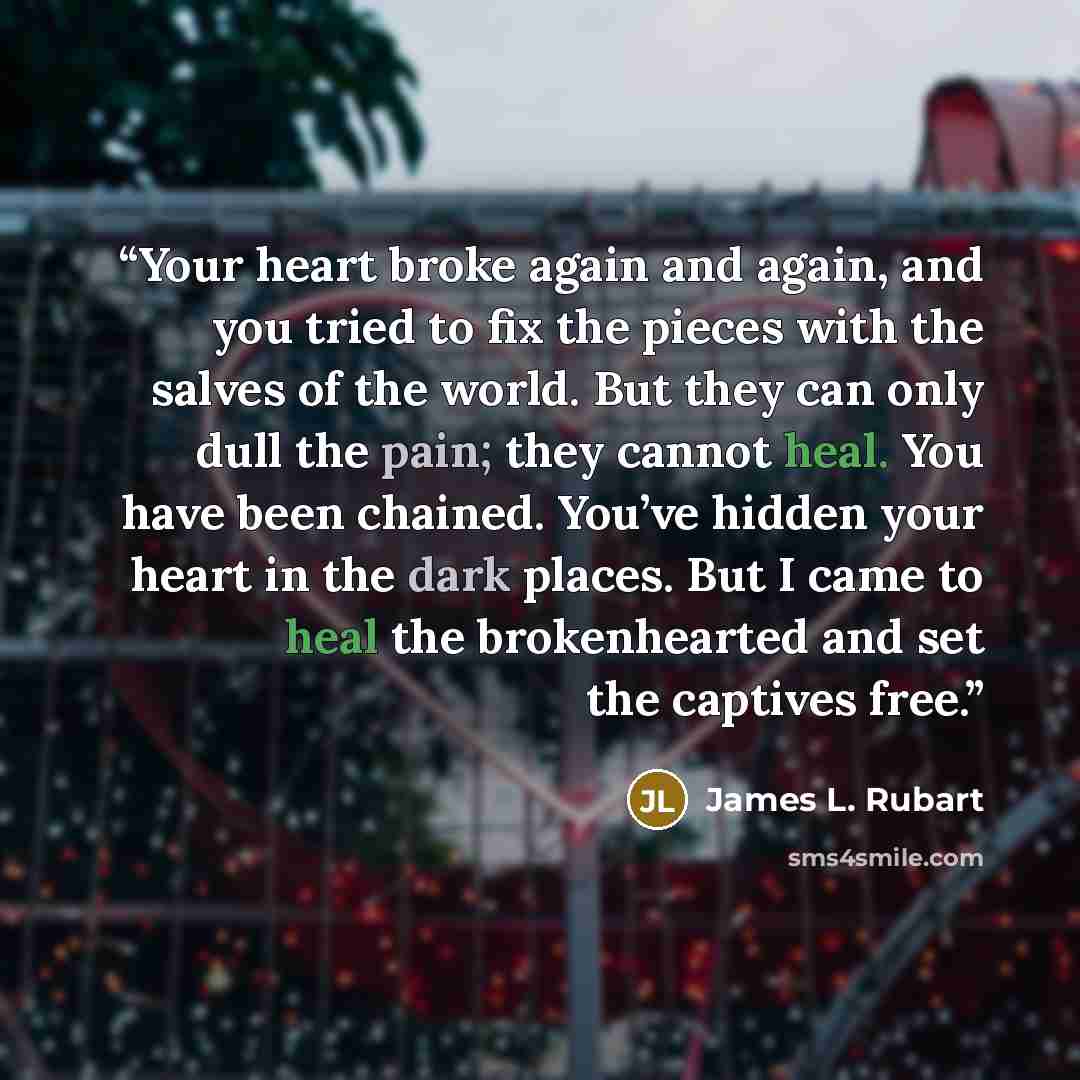 “Your heart broke again and again, and you tried to fix the pieces with the salves of the world. But they can only dull the pain; they cannot heal. You have been chained. You’ve hidden your heart in the dark places. But I came to heal the brokenhearted and set the captives free.” quote by James L. Rubart