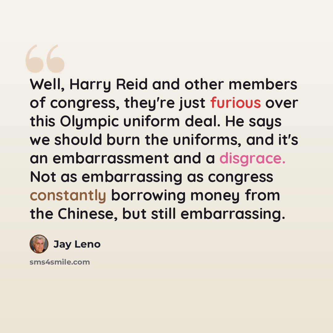 “Well, Harry Reid and other members of congress, they're just furious over this Olympic uniform deal. He says we should burn the uniforms, and it's an embarrassment and a disgrace. Not as embarrassing as congress constantly borrowing money from the Chinese, but still embarrassing.” quote by Jay Leno