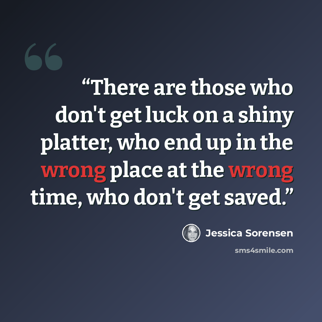 “There are those who don't get luck on a shiny platter, who end up in the wrong place at the wrong time, who don't get saved.” quote by Jessica Sorensen