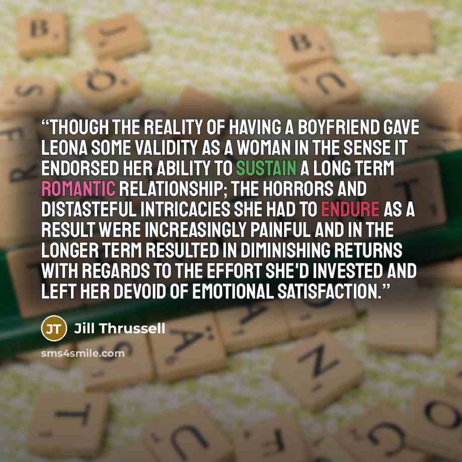 “Though the reality of having a boyfriend gave Leona some validity as a woman in the sense it endorsed her ability to sustain a long term romantic relationship; the horrors and distasteful intricacies she had to endure as a result were increasingly painful and in the longer term resulted in…” quote by Jill Thrussell