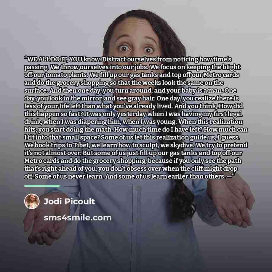 “WE ALL DO IT, YOU know. Distract ourselves from noticing how time’s passing. We throw ourselves into our jobs. We focus on keeping the blight off our tomato plants. We fill up our gas tanks and top off our Metro cards and do the grocery shopping so that the weeks look the same on the surface. And…” quote by Jodi Picoult