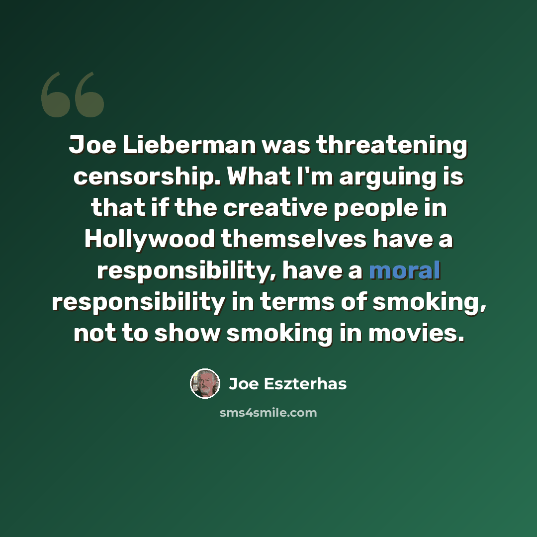 “Joe Lieberman was threatening censorship. What I'm arguing is that if the creative people in Hollywood themselves have a responsibility, have a moral responsibility in terms of smoking, not to show smoking in movies.” quote by Joe Eszterhas