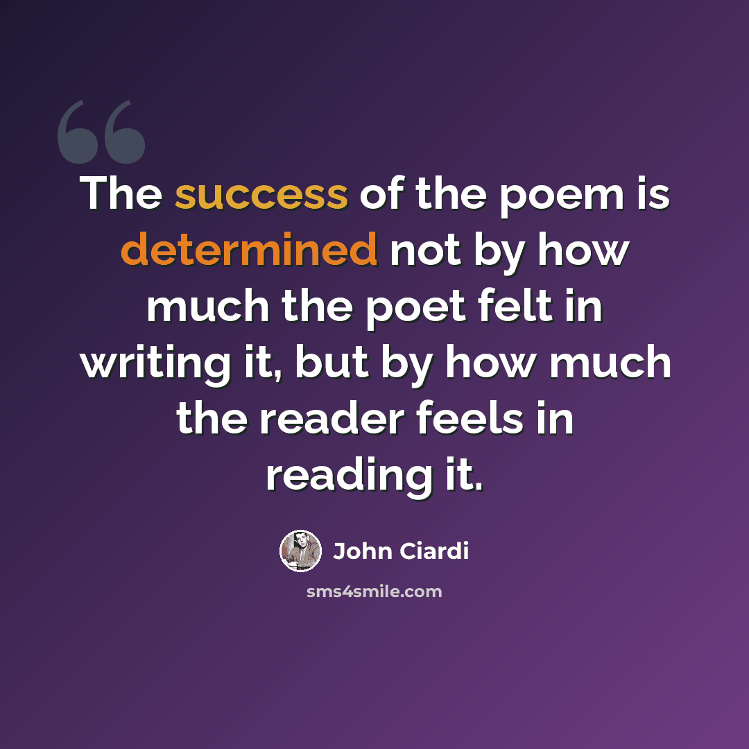 “The success of the poem is determined not by how much the poet felt in writing it, but by how much the reader feels in reading it.” quote by John Ciardi