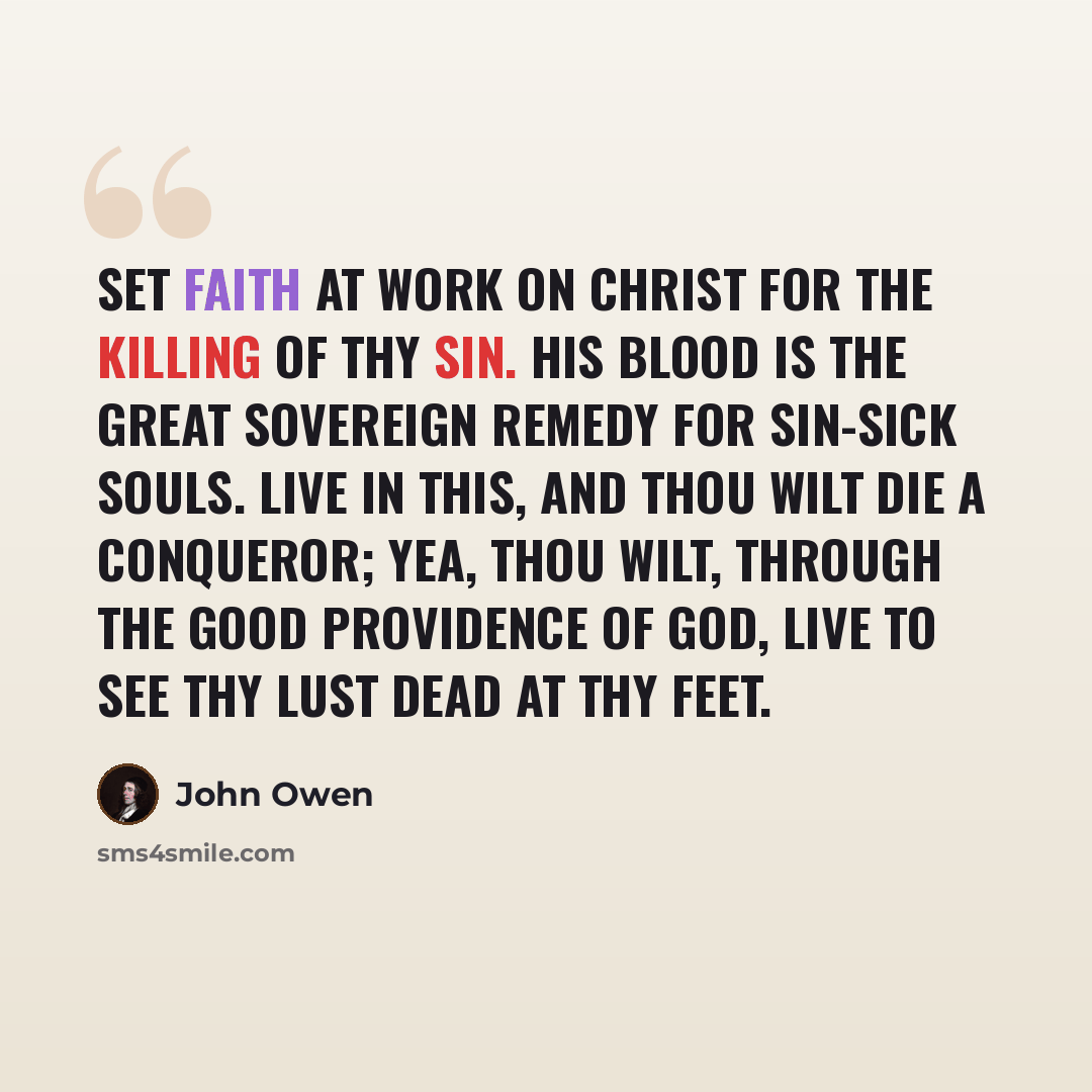 “Set faith at work on Christ for the killing of thy sin. His blood is the great sovereign remedy for sin-sick souls. Live in this, and thou wilt die a conqueror; yea, thou wilt, through the good providence of God, live to see thy lust dead at thy feet.” quote by John Owen