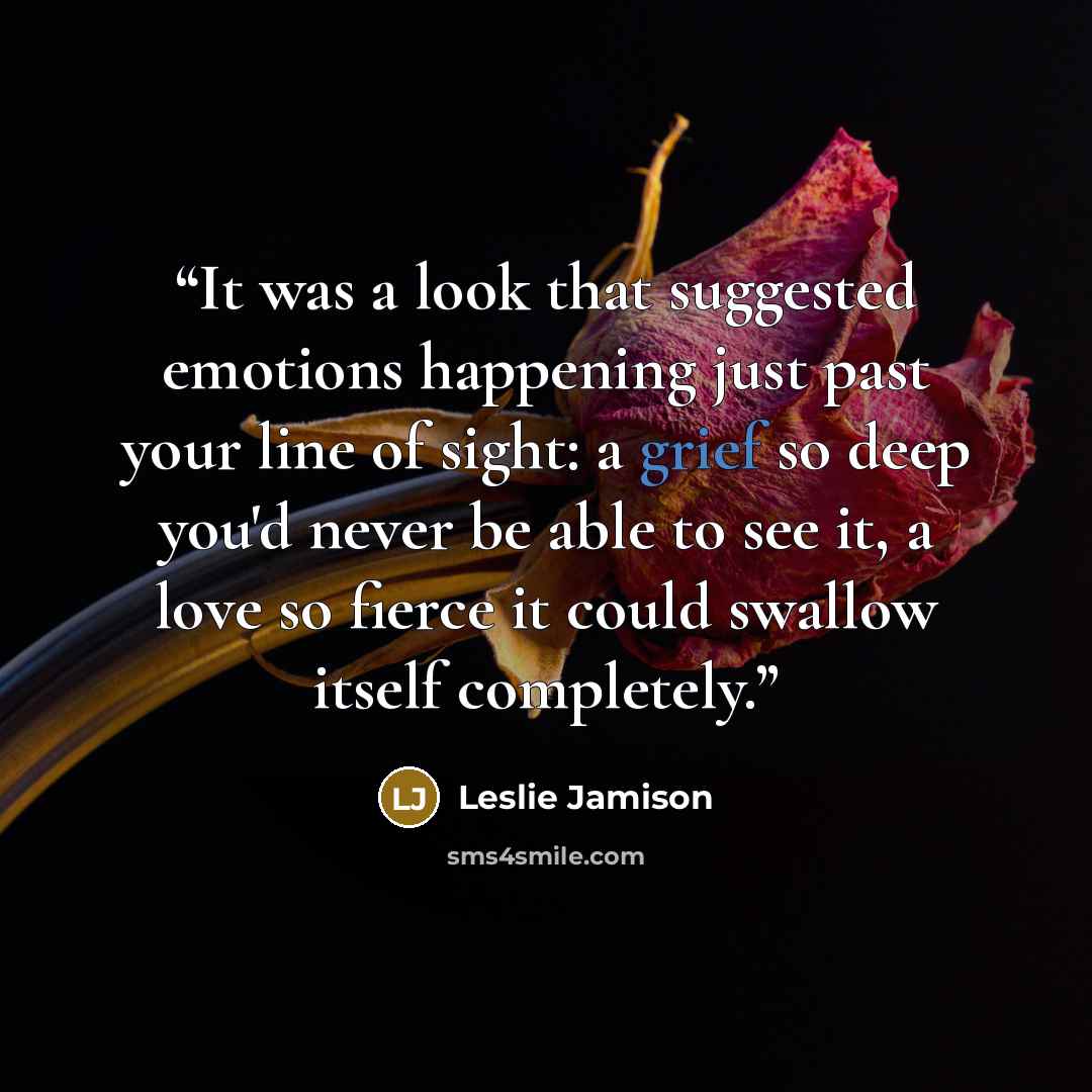 “It was a look that suggested emotions happening just past your line of sight: a grief so deep you'd never be able to see it, a love so fierce it could swallow itself completely.” quote by Leslie Jamison