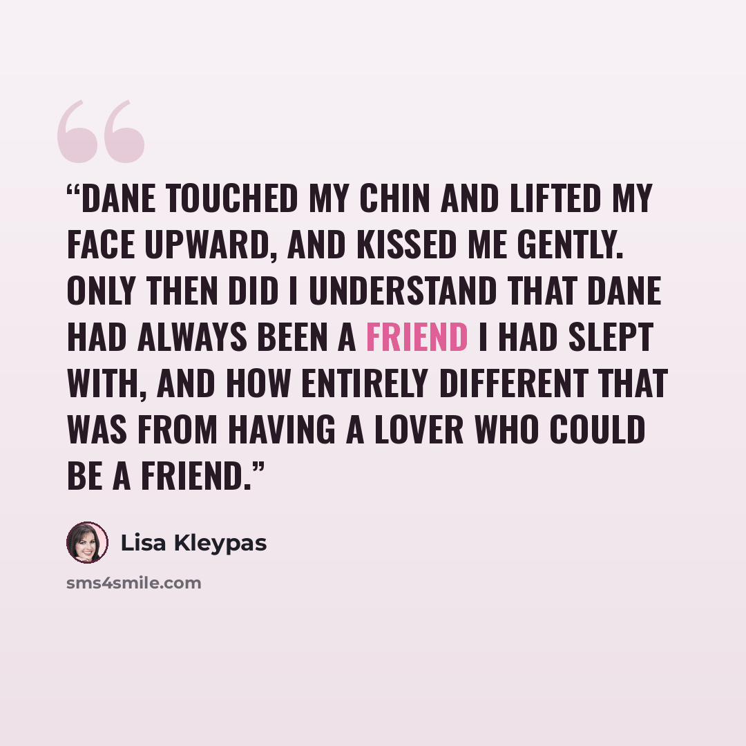 “Dane touched my chin and lifted my face upward, and kissed me gently. Only then did I understand that Dane had always been a friend I had slept with, and how entirely different that was from having a lover who could be a friend.” quote by Lisa Kleypas