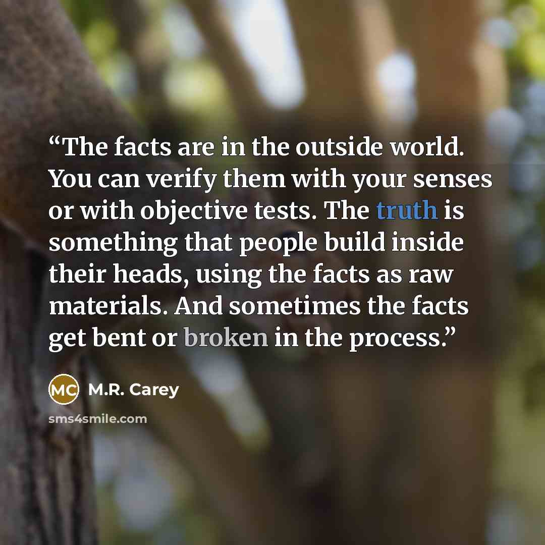 “The facts are in the outside world. You can verify them with your senses or with objective tests. The truth is something that people build inside their heads, using the facts as raw materials. And sometimes the facts get bent or broken in the process.” quote by M.R. Carey