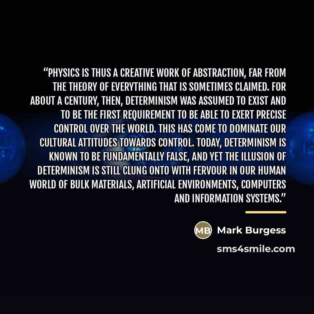 “Physics is thus a creative work of abstraction, far from the theory of everything that is sometimes claimed. For about a century, then, determinism was assumed to exist and to be the first requirement to be able to exert precise control over the world. This has come to dominate our cultural…” quote by Mark Burgess