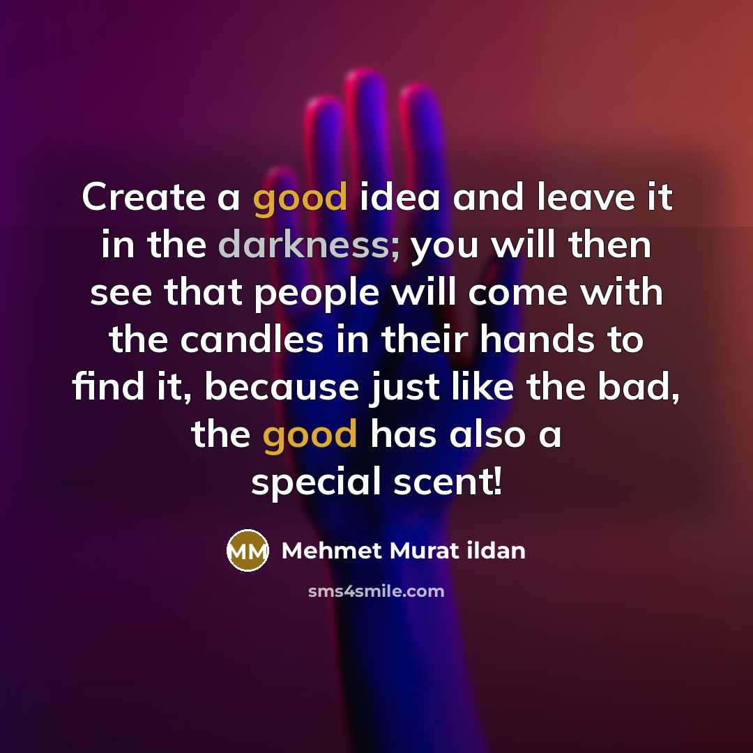 “Create a good idea and leave it in the darkness; you will then see that people will come with the candles in their hands to find it, because just like the bad, the good has also a special scent!” quote by Mehmet Murat Ildan
