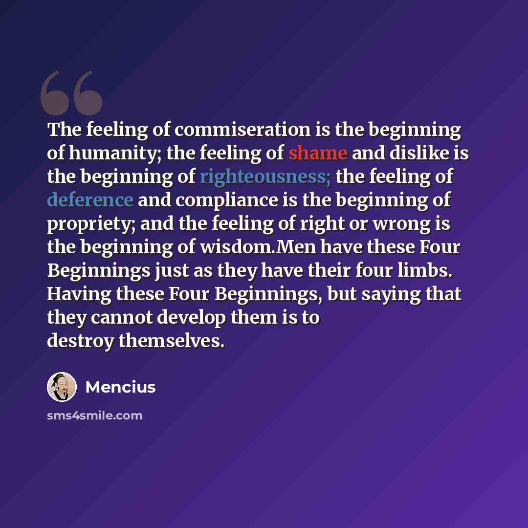 “The feeling of commiseration is the beginning of humanity; the feeling of shame and dislike is the beginning of righteousness; the feeling of deference and compliance is the beginning of propriety; and the feeling of right or wrong is the beginning of wisdom.Men have these Four Beginnings just as…” quote by Mencius