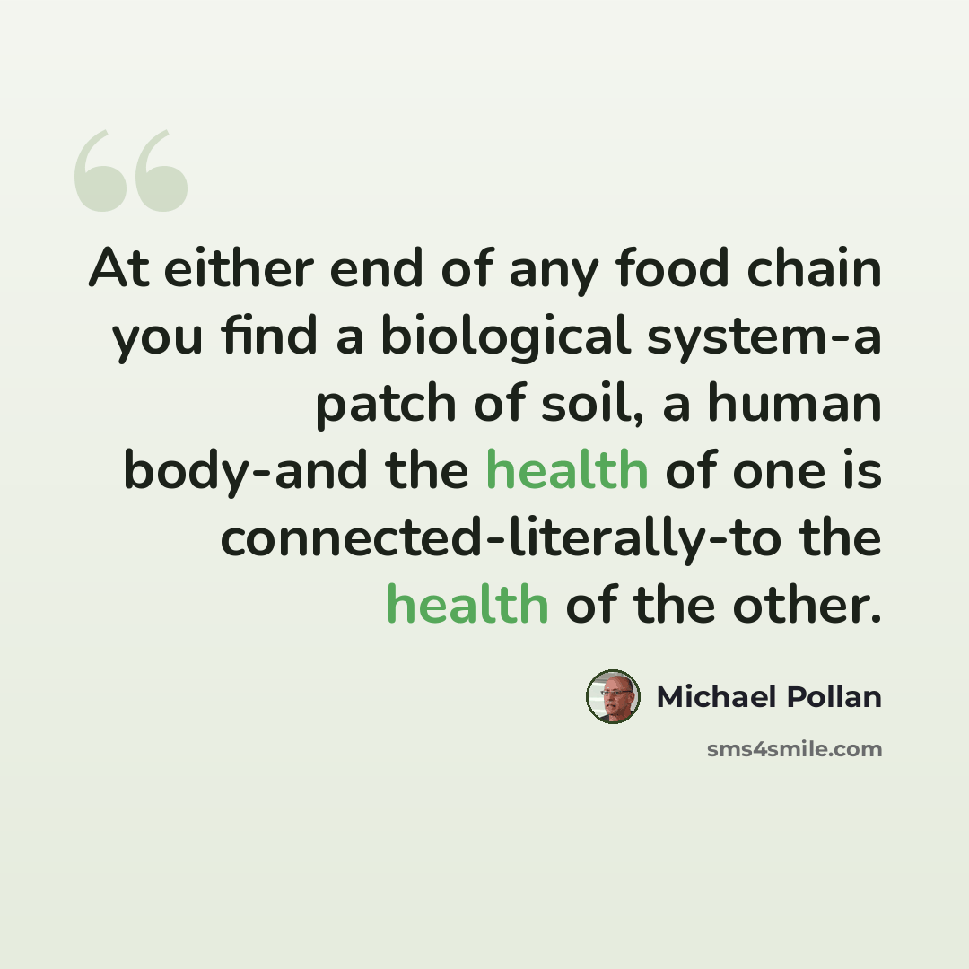 “At either end of any food chain you find a biological system-a patch of soil, a human body-and the health of one is connected-literally-to the health of the other.” quote by Michael Pollan