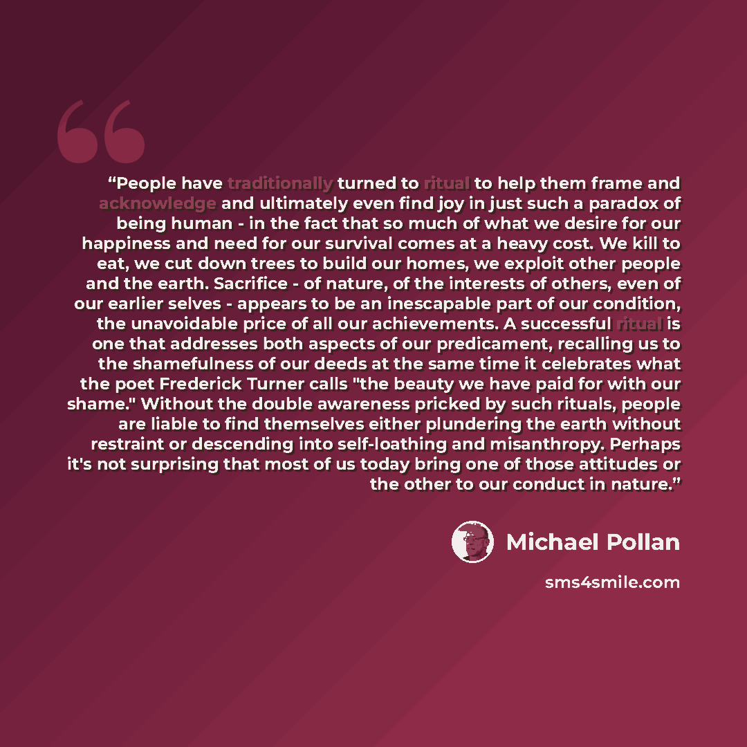 “People have traditionally turned to ritual to help them frame and acknowledge and ultimately even find joy in just such a paradox of being human - in the fact that so much of what we desire for our happiness and need for our survival comes at a heavy cost. We kill to eat, we cut down trees to…” quote by Michael Pollan