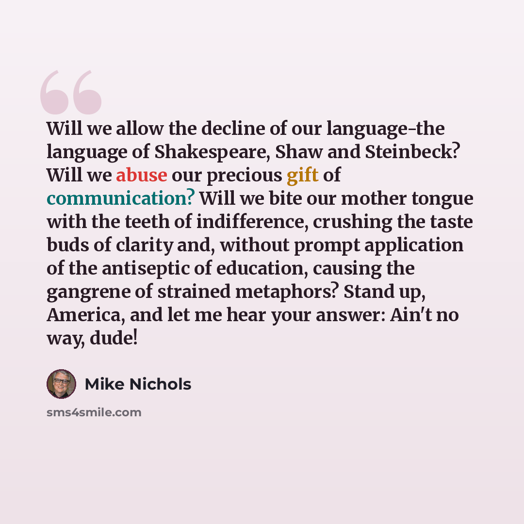 “Will we allow the decline of our language-the language of Shakespeare, Shaw and Steinbeck? Will we abuse our precious gift of communication? Will we bite our mother tongue with the teeth of indifference, crushing the taste buds of clarity and, without prompt application of the antiseptic of…” quote by Mike Nichols