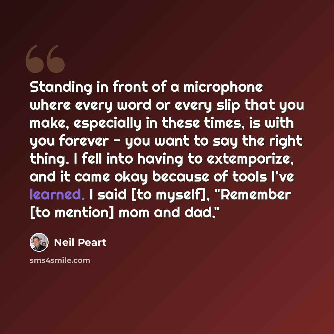“Standing in front of a microphone where every word or every slip that you make, especially in these times, is with you forever - you want to say the right thing. I fell into having to extemporize, and it came okay because of tools I've learned. I said [to myself], "Remember [to mention] mom and…” quote by Neil Peart