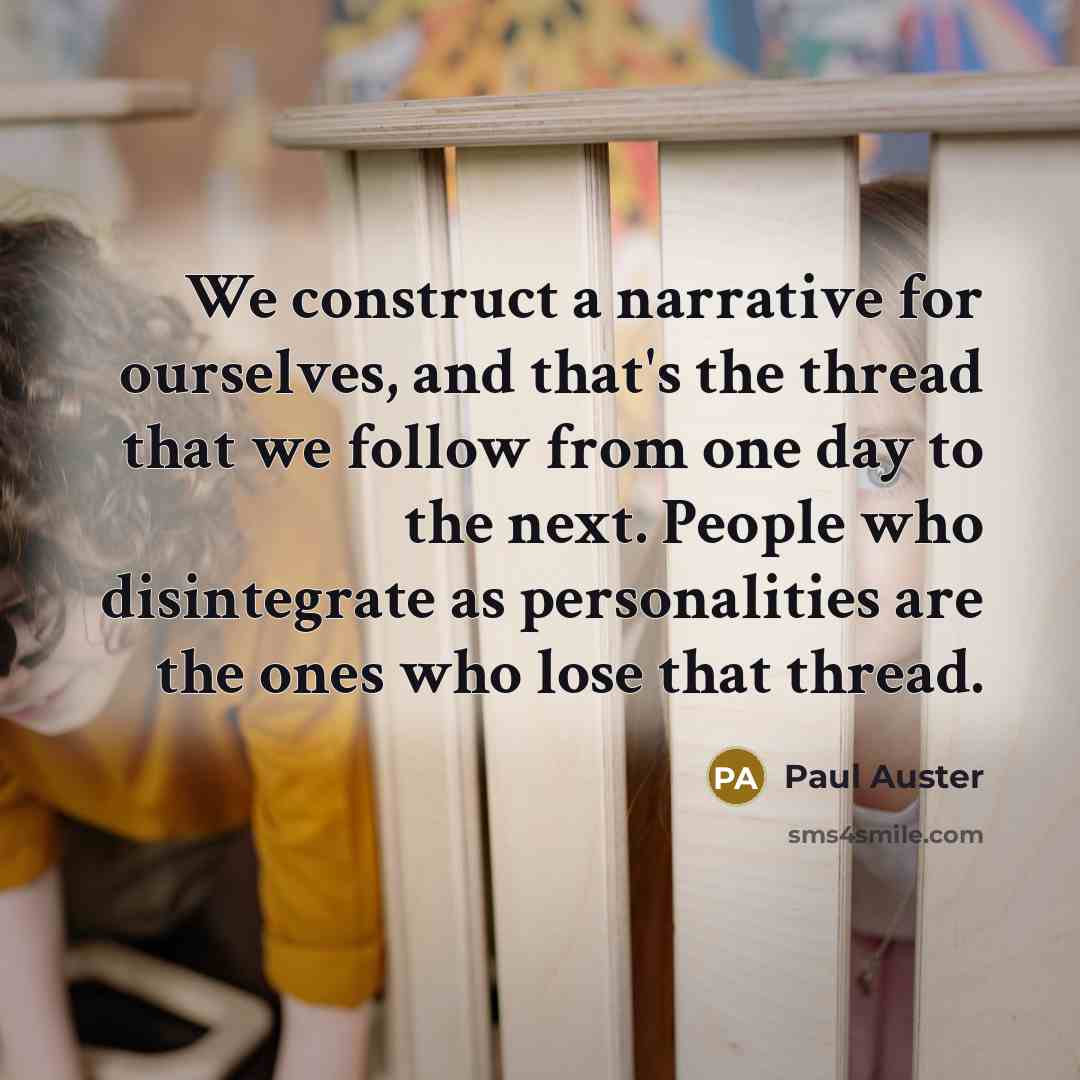 “We construct a narrative for ourselves, and that's the thread that we follow from one day to the next. People who disintegrate as personalities are the ones who lose that thread.” quote by Paul Auster