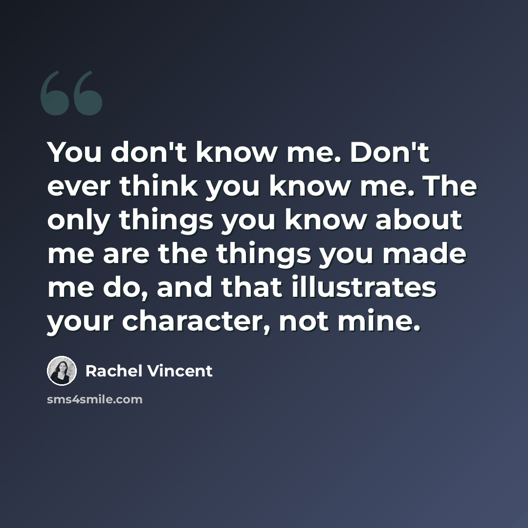 “You don't know me. Don't ever think you know me. The only things you know about me are the things you made me do, and that illustrates your character, not mine.” quote by Rachel Vincent