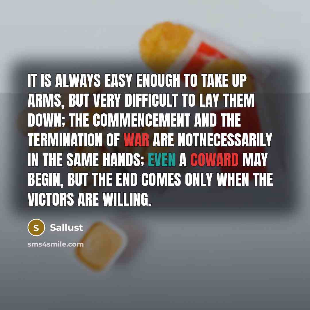 “It is always easy enough to take up arms, but very difficult to lay them down; the commencement and the termination of war are notnecessarily in the same hands; even a coward may begin, but the end comes only when the victors are willing.” quote by Sallust
