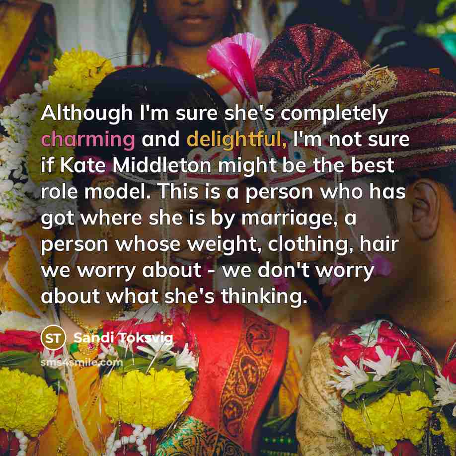 “Although I'm sure she's completely charming and delightful, I'm not sure if Kate Middleton might be the best role model. This is a person who has got where she is by marriage, a person whose weight, clothing, hair we worry about - we don't worry about what she's thinking.” quote by Sandi Toksvig