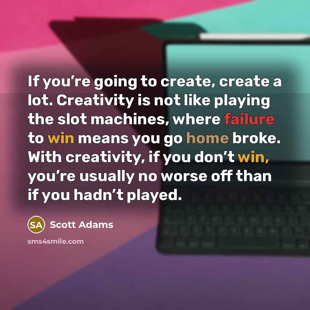 “If you’re going to create, create a lot. Creativity is not like playing the slot machines, where failure to win means you go home broke. With creativity, if you don’t win, you’re usually no worse off than if you hadn’t played.” quote by Scott Adams