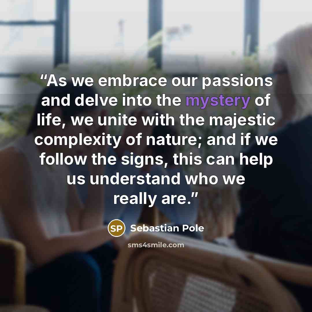 “As we embrace our passions and delve into the mystery of life, we unite with the majestic complexity of nature; and if we follow the signs, this can help us understand who we really are.” quote by Sebastian Pole