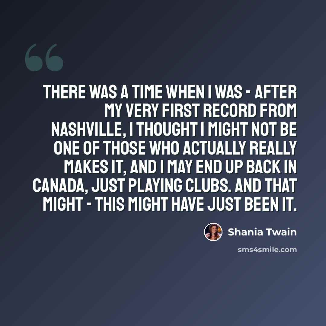 “There was a time when I was - after my very first record from Nashville, I thought I might not be one of those who actually really makes it, and I may end up back in Canada, just playing clubs. And that might - this might have just been it.” quote by Shania Twain