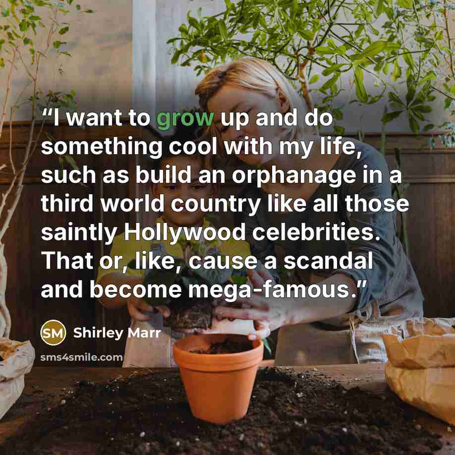 “I want to grow up and do something cool with my life, such as build an orphanage in a third world country like all those saintly Hollywood celebrities. That or, like, cause a scandal and become mega-famous.” quote by Shirley Marr