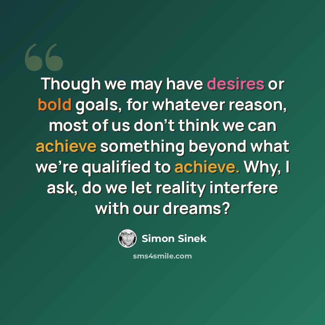 “Though we may have desires or bold goals, for whatever reason, most of us don't think we can achieve something beyond what we're qualified to achieve. Why, I ask, do we let reality interfere with our dreams?” quote by Simon Sinek