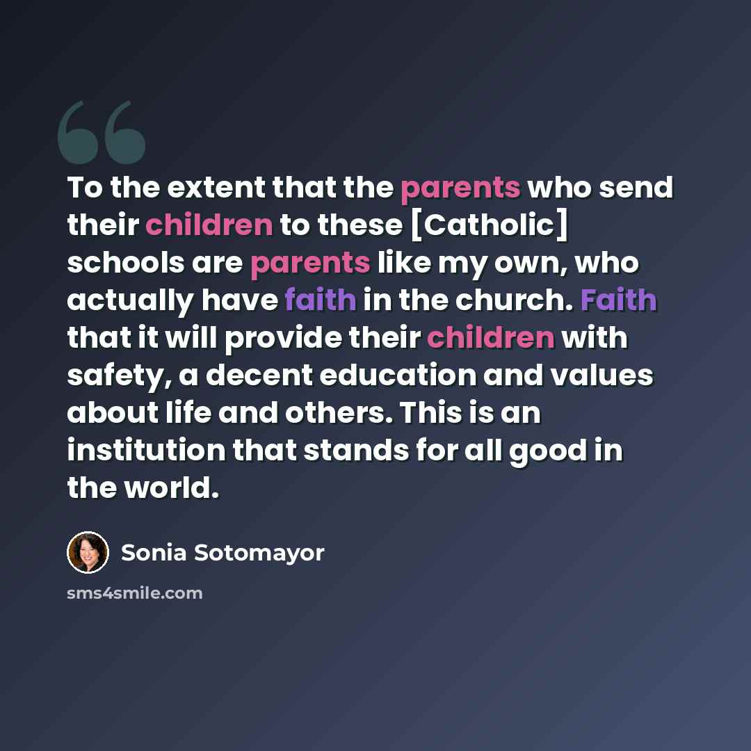 “To the extent that the parents who send their children to these [Catholic] schools are parents like my own, who actually have faith in the church. Faith that it will provide their children with safety, a decent education and values about life and others. This is an institution that stands for all…” quote by Sonia Sotomayor