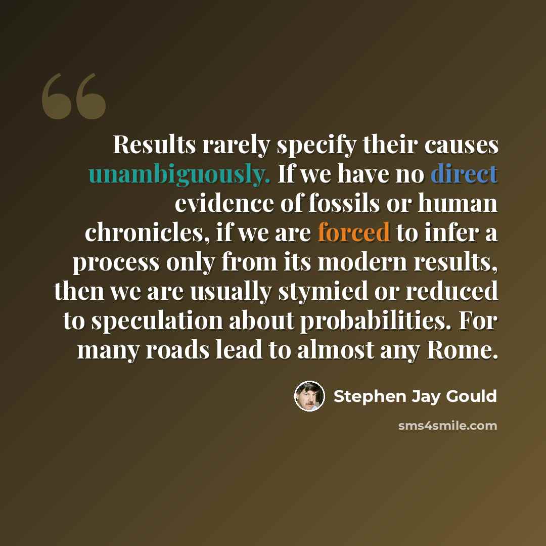 “Results rarely specify their causes unambiguously. If we have no direct evidence of fossils or human chronicles, if we are forced to infer a process only from its modern results, then we are usually stymied or reduced to speculation about probabilities. For many roads lead to almost any Rome.” quote by Stephen Jay Gould