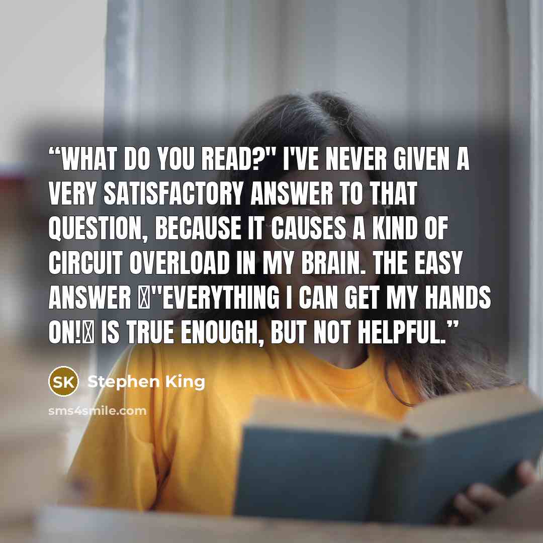 “What do you read?" I've never given a very satisfactory answer to that question, because it causes a kind of circuit overload in my brain. The easy answer ー"Everything I can get my hands on!ー is true enough, but not helpful.” quote by Stephen King