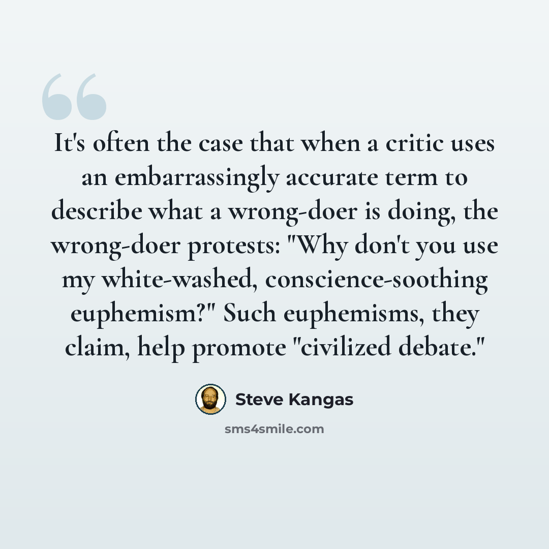 “It's often the case that when a critic uses an embarrassingly accurate term to describe what a wrong-doer is doing, the wrong-doer protests: "Why don't you use my white-washed, conscience-soothing euphemism?" Such euphemisms, they claim, help promote "civilized debate."” quote by Steve Kangas
