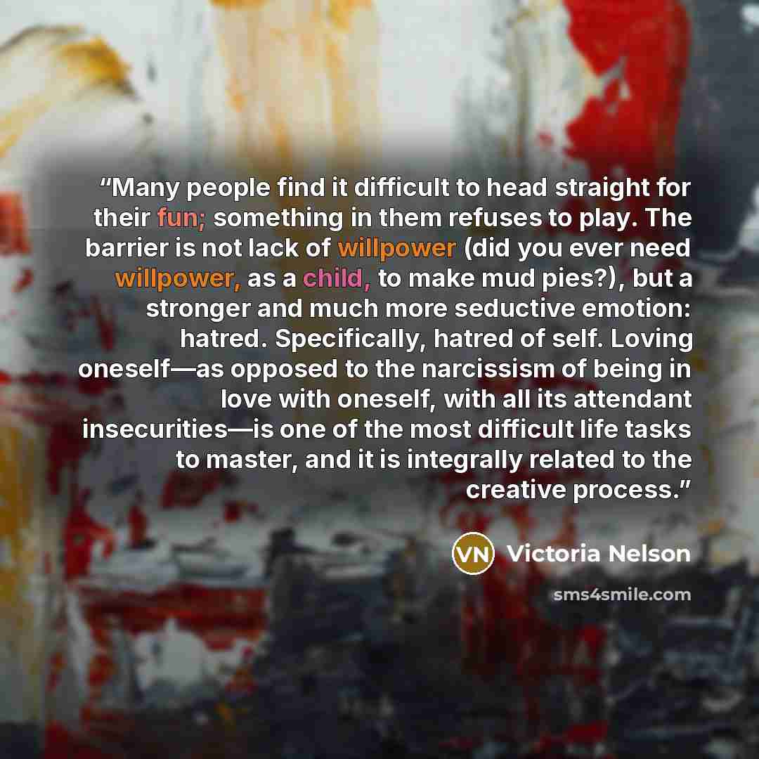 “Many people find it difficult to head straight for their fun; something in them refuses to play. The barrier is not lack of willpower (did you ever need willpower, as a child, to make mud pies?), but a stronger and much more seductive emotion: hatred. Specifically, hatred of self. Loving…” quote by Victoria Nelson