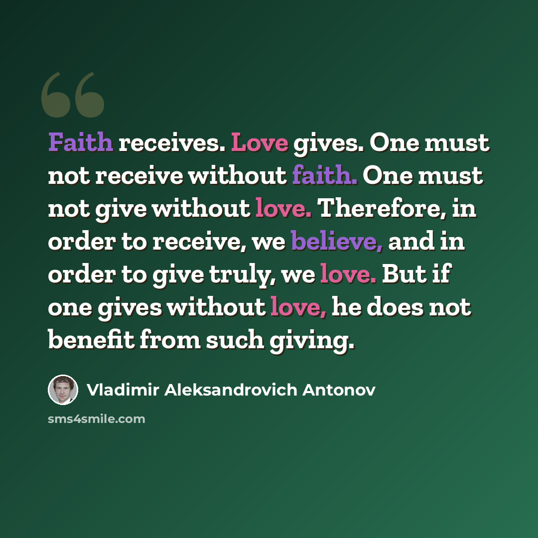 “Faith receives. Love gives. One must not receive without faith. One must not give without love. Therefore, in order to receive, we believe, and in order to give truly, we love. But if one gives without love, he does not benefit from such giving.” quote by Vladimir Aleksandrovich Antonov