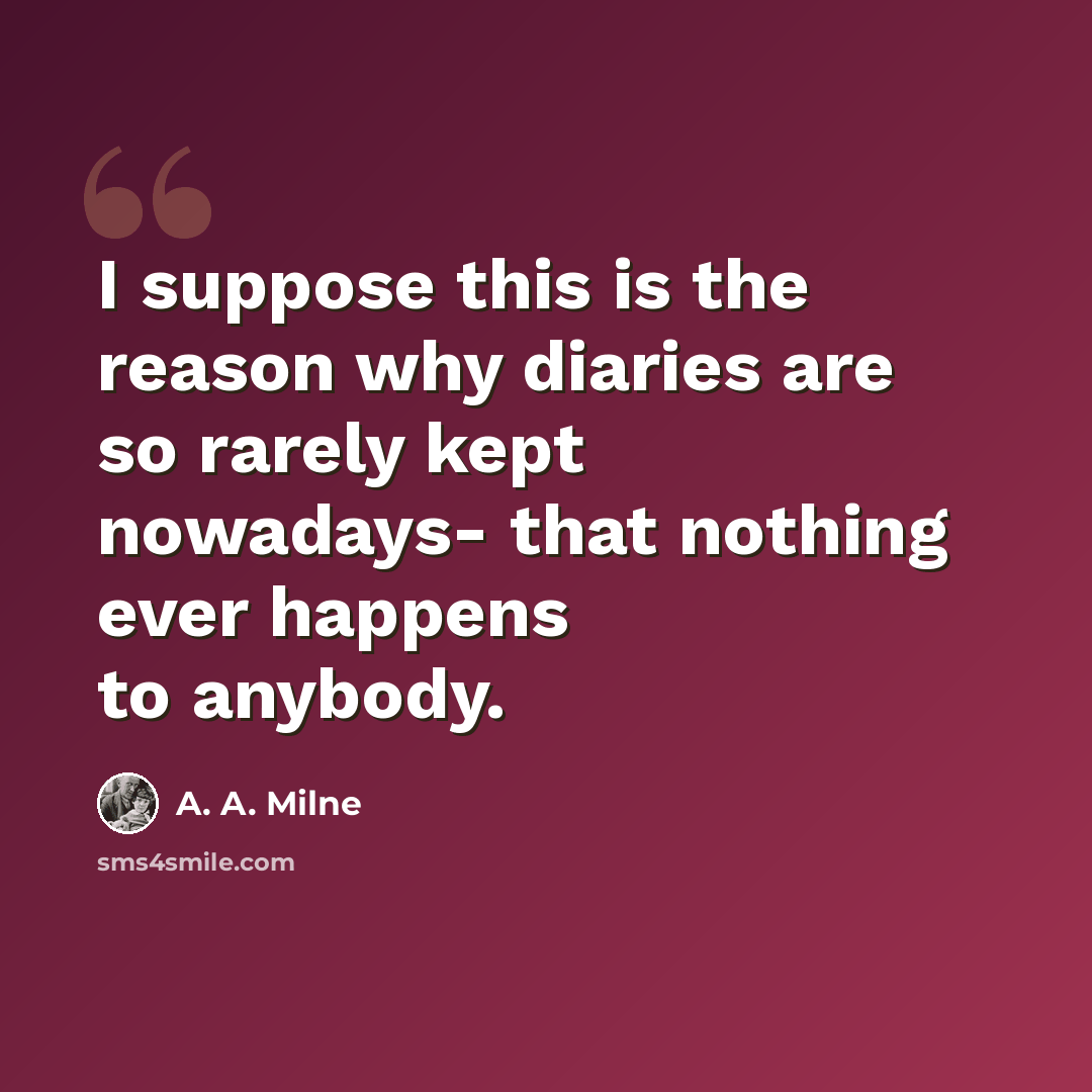 “I suppose this is the reason why diaries are so rarely kept nowadays- that nothing ever happens to anybody.” quote by A. A. Milne