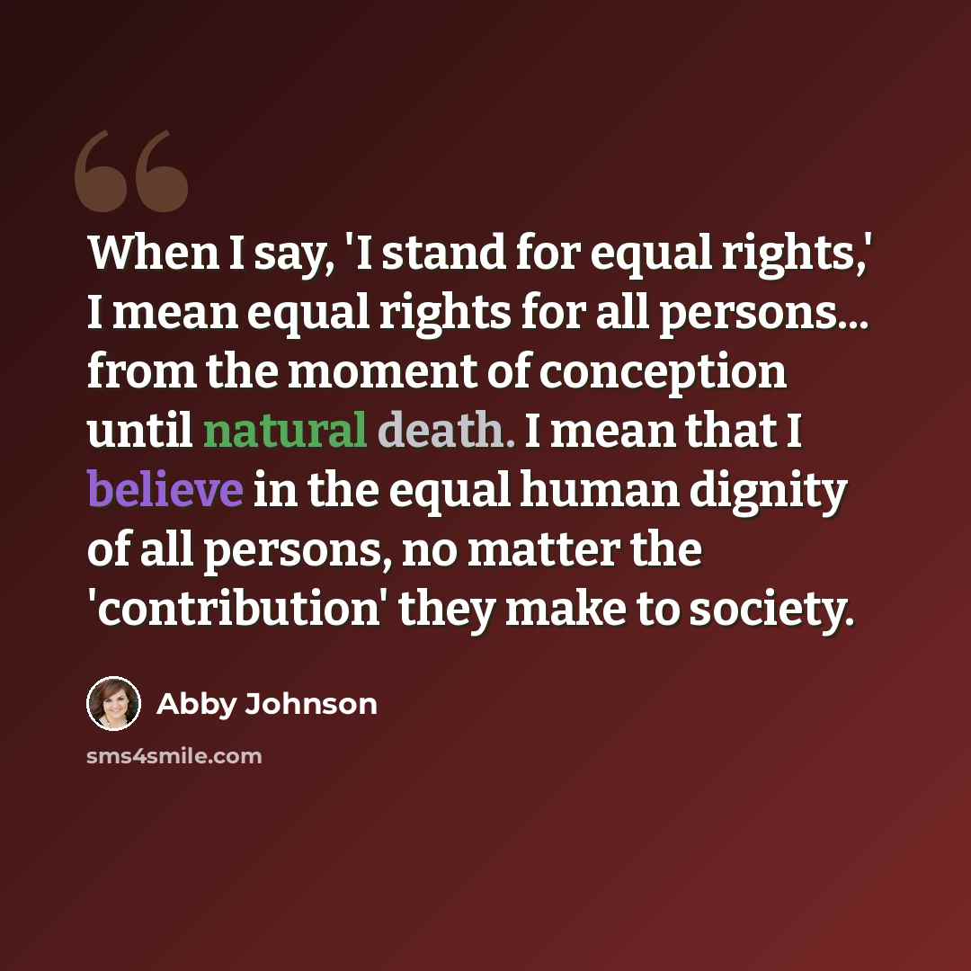 “When I say, 'I stand for equal rights,' I mean equal rights for all persons... from the moment of conception until natural death. I mean that I believe in the equal human dignity of all persons, no matter the 'contribution' they make to society.” quote by Abby Johnson