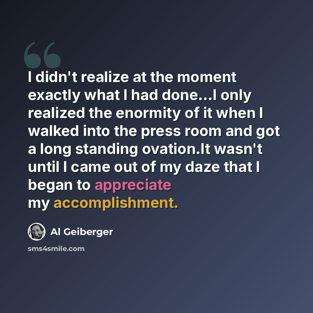 “I didn't realize at the moment exactly what I had done...I only realized the enormity of it when I walked into the press room and got a long standing ovation.It wasn't until I came out of my daze that I began to appreciate my accomplishment.” quote by Al Geiberger