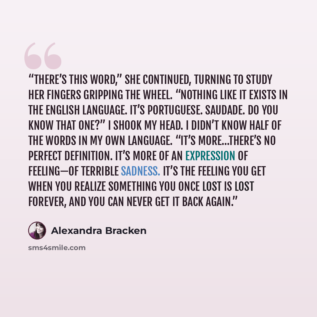 “There’s this word,” she continued, turning to study her fingers gripping the wheel. “Nothing like it exists in the English language. It’s Portuguese. Saudade. Do you know that one?” I shook my head. I didn’t know half of the words in my own language. “It’s more…there’s no perfect definition. It’s…” quote by Alexandra Bracken